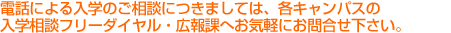 電話による入学のご相談につきましては、各キャンパスの入学相談フリーダイアル・入試広報課へお気軽にお問合わせ下さい。