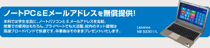 ノートPC＆Eメールアドレスを無償提供！　本科では学生全員に、ノートパソコンとEメールアドレスを支給。授業での使用はもちろん、プライベートでも大活躍。校内のネット環境は高速ブロードバンドで快適です。卒業後はそのままプレゼントいたします。　HP ProBook 4515s／CT