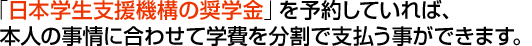 「日本学生支援機構の奨学金」を予約していれば、本人の事情に合わせて学費を分割で支払う事ができます。