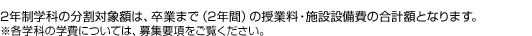 2年制学科の分割対象額は、卒業まで（2年間）の授業料・施設設備費の合計額となります。※各学科の学費については、募集要項をご覧ください。