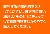 該当する相談内容を入力してください。 選択肢に無い場合は[その他]にチェックして相談内容をわかりやすく記入してください。