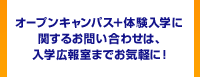 オープンキャンパス＋体験入学に関するお問い合わせは、入学広報室までお気軽に！