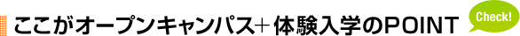 ここがオープンキャンパス＋体験入学のPOINT