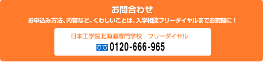 ［お問合わせ］お申込み方法、内容など、くわしいことは、入学相談フリーダイヤルまでお気軽に！　日本工学院北海道専門学校フリーダイヤル 0120-666-965