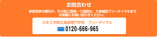 ［お問合わせ］［お問合わせ］学校見学の受付や、その他ご質問・ご相談はは、入学相談フリーダイヤルまでお気軽にお問い合わせください。　日本工学院北海道専門学校フリーダイヤル 0120-666-965