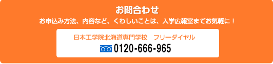 ［お問合わせ］お申込み方法、内容など、くわしいことは、入学広報室までお気軽に！　日本工学院北海道専門学校フリーダイヤル 0120-666-965